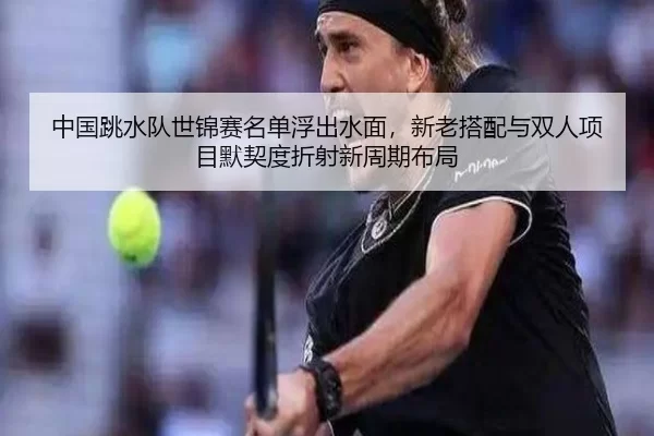 中国跳水队世锦赛名单浮出水面，新老搭配与双人项目默契度折射新周期布局